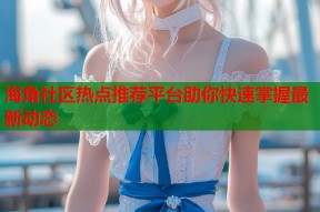 海角社区热点推荐平台助你快速掌握最新动态