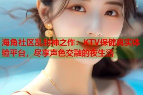 海角社区乱封神之作：KTV保健真实体验平台，尽享声色交融的夜生活
