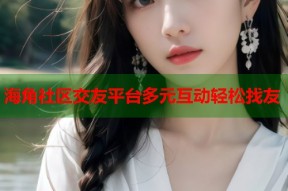 海角社区交友平台多元互动轻松找友