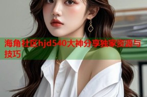 海角社区hjd540大神分享独家资源与技巧