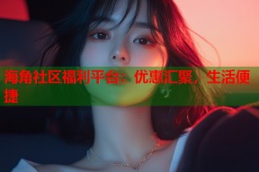 海角社区福利平台：优惠汇聚，生活便捷