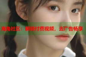 海角社区：解锁付费视频，去广告畅享