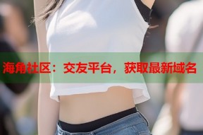 海角社区：交友平台，获取最新域名