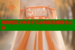 海角社区大神亲子互动精彩乱视频全记录