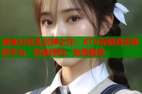 海角社区乱封神之作：KTV保健真实体验平台，快速预约、优质服务
