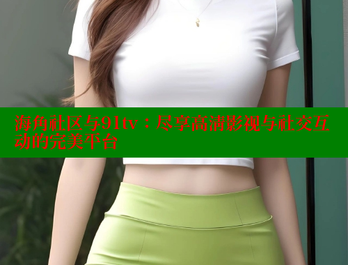海角社区与91tv:尽享高清影视与社交互动的完美平台 海角社区免费 第1张 海角社区与91tv:尽享高清影视与社交互动的完美平台 海角社区免费 第1张