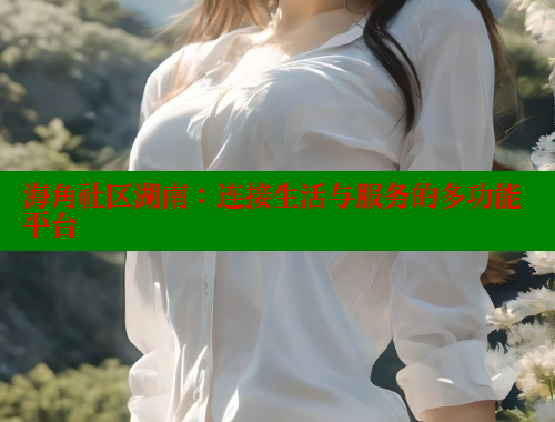 海角社区湖南：连接生活与服务的多功能平台 海角社区app下载 第1张
