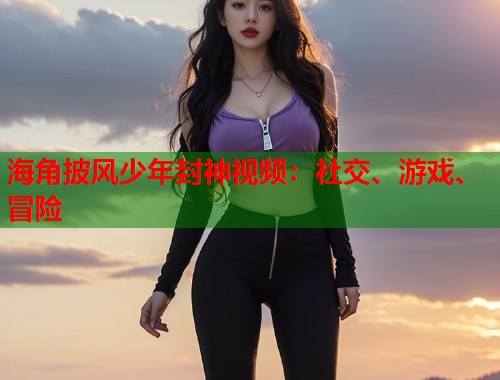 海角披风少年封神视频:社交、游戏、冒险 第1张 海角披风少年封神视频:社交、游戏、冒险 第1张