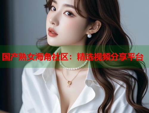 国产熟女海角社区：精选视频分享平台  第1张