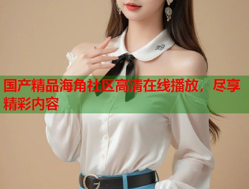 国产精品海角社区高清在线播放,尽享精彩内容 第1张 国产精品海角社区高清在线播放,尽享精彩内容 第1张