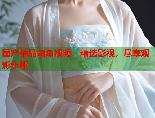 国产精品海角视频:精选影视,尽享观影乐趣 第1张 国产精品海角视频:精选影视,尽享观影乐趣 第1张