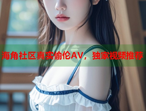 海角社区真实偷伦AV,独家视频推荐 第1张 海角社区真实偷伦AV,独家视频推荐 第1张