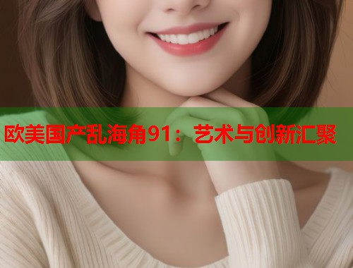 欧美国产乱海角91:艺术与创新汇聚 第1张 欧美国产乱海角91:艺术与创新汇聚 第1张