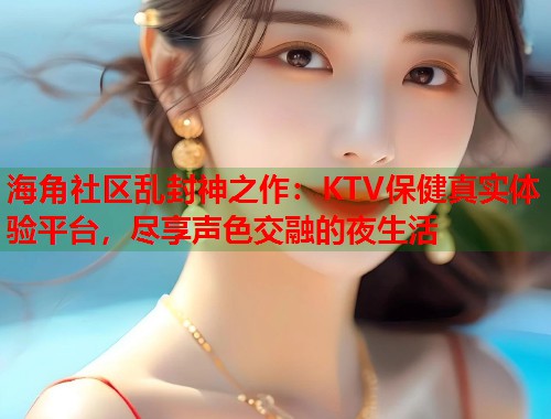 海角社区乱封神之作:KTV保健真实体验平台,尽享声色交融的夜生活 第1张 海角社区乱封神之作:KTV保健真实体验平台,尽享声色交融的夜生活 第1张