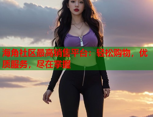 海角社区最高销售平台:轻松购物,优质服务,尽在掌握 第2张 海角社区最高销售平台:轻松购物,优质服务,尽在掌握 第2张