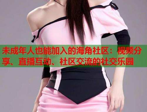 未成年人也能加入的海角社区:视频分享、直播互动、社区交流的社交乐园 第2张 未成年人也能加入的海角社区:视频分享、直播互动、社区交流的社交乐园 第2张