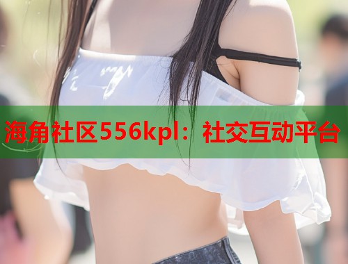 海角社区556kpl：社交互动平台  第2张