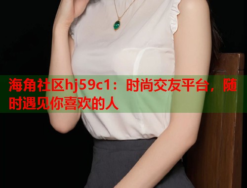 海角社区hj59c1:时尚交友平台,随时遇见你喜欢的人 第1张 海角社区hj59c1:时尚交友平台,随时遇见你喜欢的人 第1张
