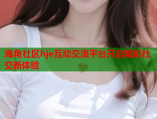 海角社区hje互动交流平台开启精彩社交新体验 第1张 海角社区hje互动交流平台开启精彩社交新体验 第1张