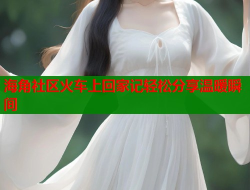 海角社区火车上回家记轻松分享温暖瞬间 第2张 海角社区火车上回家记轻松分享温暖瞬间 第2张