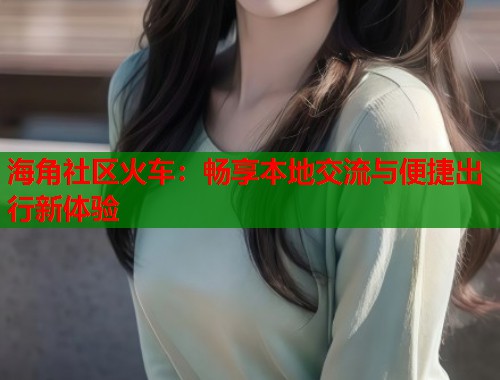 海角社区火车:畅享本地交流与便捷出行新体验 第1张 海角社区火车:畅享本地交流与便捷出行新体验 第1张