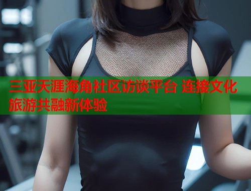 三亚天涯海角社区访谈平台 连接文化旅游共融新体验 第1张 三亚天涯海角社区访谈平台 连接文化旅游共融新体验 第1张