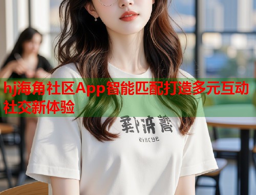 hj海角社区App智能匹配打造多元互动社交新体验 第1张 hj海角社区App智能匹配打造多元互动社交新体验 第1张