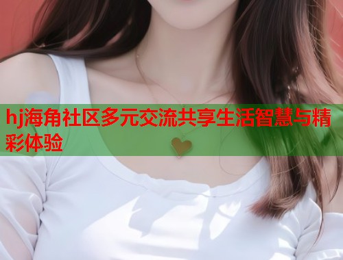 hj海角社区多元交流共享生活智慧与精彩体验 第2张 hj海角社区多元交流共享生活智慧与精彩体验 第2张