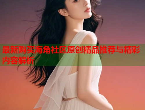 最新购买海角社区原创精品推荐与精彩内容解析 第1张 最新购买海角社区原创精品推荐与精彩内容解析 第1张