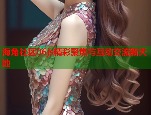 海角社区06js精彩聚焦与互动交流新天地 第2张 海角社区06js精彩聚焦与互动交流新天地 第2张