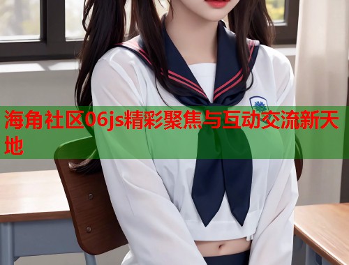 海角社区06js精彩聚焦与互动交流新天地 第1张 海角社区06js精彩聚焦与互动交流新天地 第1张