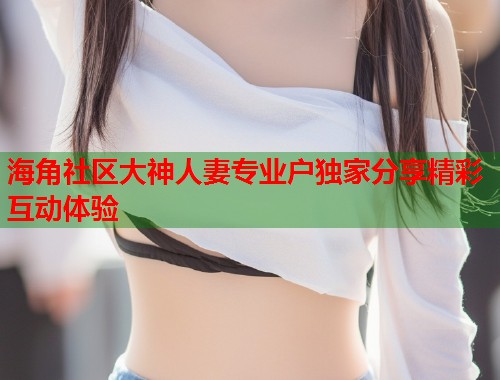 海角社区大神人妻专业户独家分享精彩互动体验 第1张 海角社区大神人妻专业户独家分享精彩互动体验 第1张