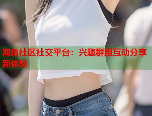 海角社区社交平台:兴趣群组互动分享新体验 第1张 海角社区社交平台:兴趣群组互动分享新体验 第1张