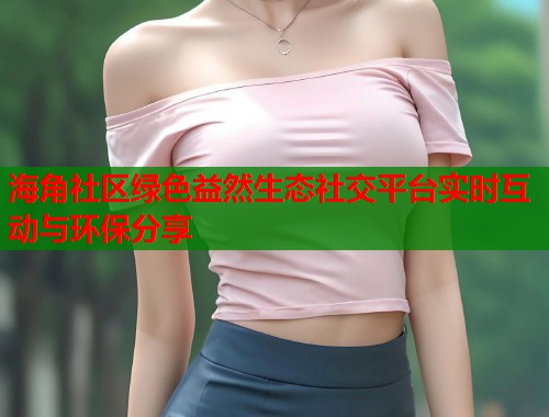海角社区绿色益然生态社交平台实时互动与环保分享  第1张