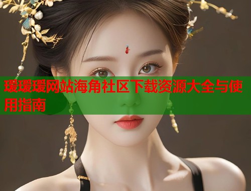 瑷瑷瑷网站海角社区下载资源大全与使用指南 第2张 瑷瑷瑷网站海角社区下载资源大全与使用指南 第2张