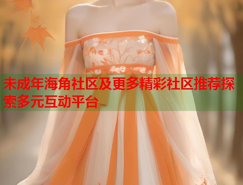 未成年海角社区及更多精彩社区推荐探索多元互动平台 第2张 未成年海角社区及更多精彩社区推荐探索多元互动平台 第2张