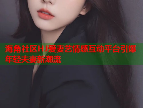 海角社区HJ爱妻艺情感互动平台引爆年轻夫妻新潮流 第1张 海角社区HJ爱妻艺情感互动平台引爆年轻夫妻新潮流 第1张