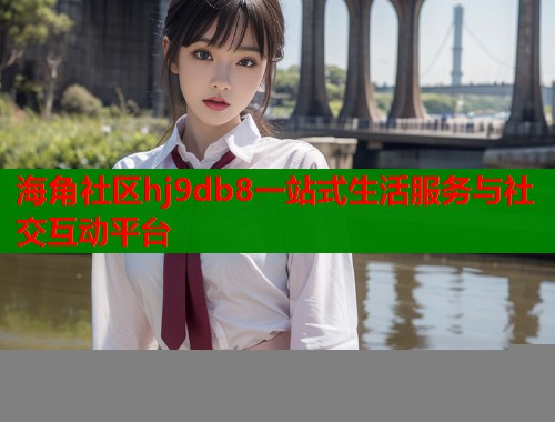 海角社区hj9db8一站式生活服务与社交互动平台 第2张 海角社区hj9db8一站式生活服务与社交互动平台 第2张