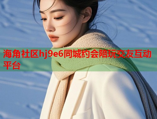 海角社区hj9e6同城约会陪玩交友互动平台 第1张 海角社区hj9e6同城约会陪玩交友互动平台 第1张