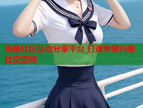 海角社区互动分享平台 打造专属兴趣社交空间  第1张
