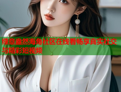 绿意盎然海角社区在线看畅享真实社交与精彩短视频 第1张 绿意盎然海角社区在线看畅享真实社交与精彩短视频 第1张
